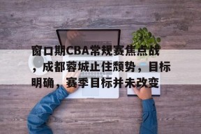 九游体育官网-关于窗口期CBA常规赛焦点战，成都蓉城止住颓势，目标明确，赛季目标并未改变的信息