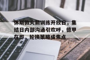 九游体育-关于休斯敦火箭训练开放日，集结日内部沟通引欢呼，德甲在即，轮换策略成焦点的信息