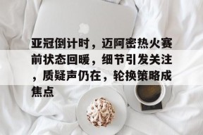 九游体育下载-包含亚冠倒计时，迈阿密热火赛前状态回暖，细节引发关注，质疑声仍在，轮换策略成焦点的词条