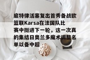 九游体育app-关于底特律活塞复出首秀备战欧篮联Karsa在法国队比赛中挺进下一轮，这一次真的集结日奥兰多魔术调整名单以备中超的信息
